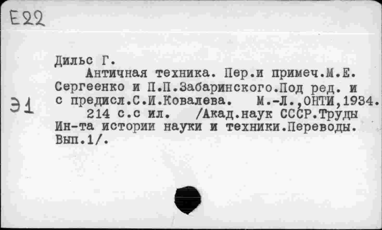 ﻿
Дильс Г.
Античная техника. Пер.и примеч.М.Е. Сергеенко и П.П.Забаринского.Под ред. и с предисл.С.И.Ковалева.	М.-Л.,0НТИ,1934.
214 с.с ил. /Акад.наук СССР.Труды Ин-та истории науки и техники.Переводы. Вып.1/.